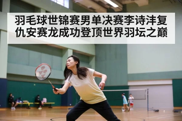 羽毛球世锦赛男单决赛李诗沣复仇安赛龙成功登顶世界羽坛之巅