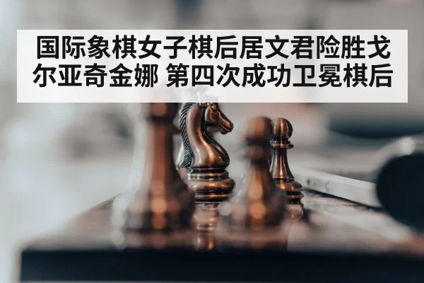 国际象棋女子棋后居文君险胜戈尔亚奇金娜 第四次成功卫冕棋后
