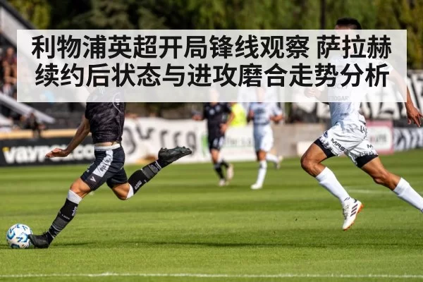 利物浦英超开局锋线观察 萨拉赫续约后状态与进攻磨合走势分析